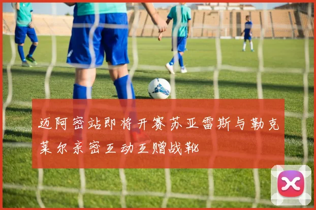迈阿密站即将开赛苏亚雷斯与勒克莱尔亲密互动互赠战靴