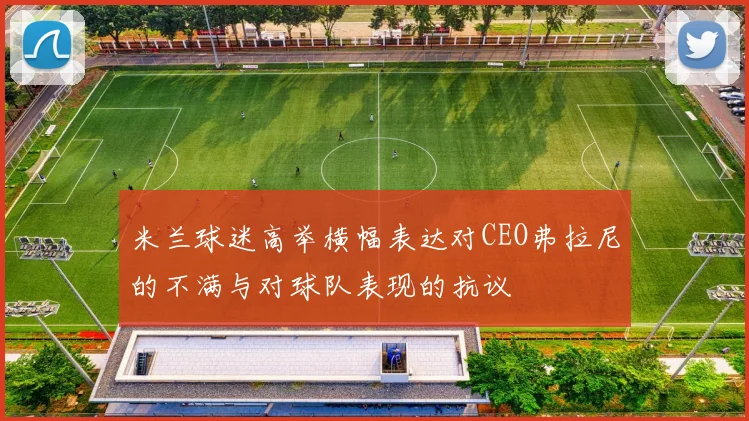 米兰球迷高举横幅表达对CEO弗拉尼的不满与对球队表现的抗议