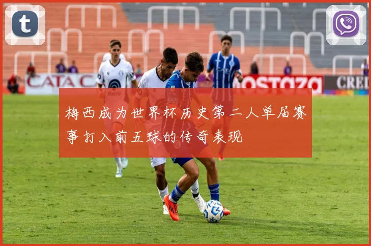 梅西成为世界杯历史第二人单届赛事打入前五球的传奇表现