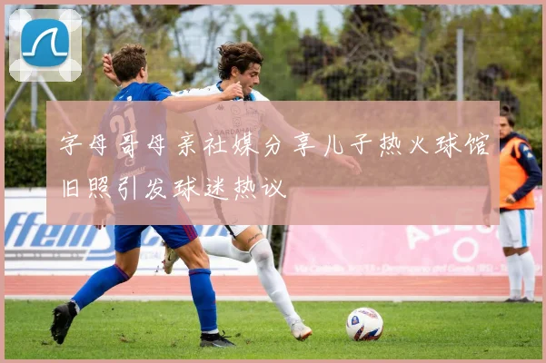 字母哥母亲社媒分享儿子热火球馆旧照引发球迷热议