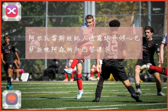 阿尔瓦雷斯经纪人透露球员倾心巴萨拒绝阿森纳和巴黎追求