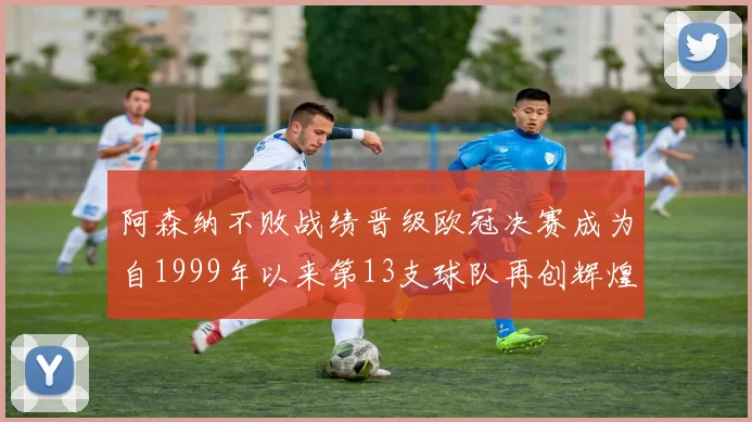 阿森纳不败战绩晋级欧冠决赛成为自1999年以来第13支球队再创辉煌