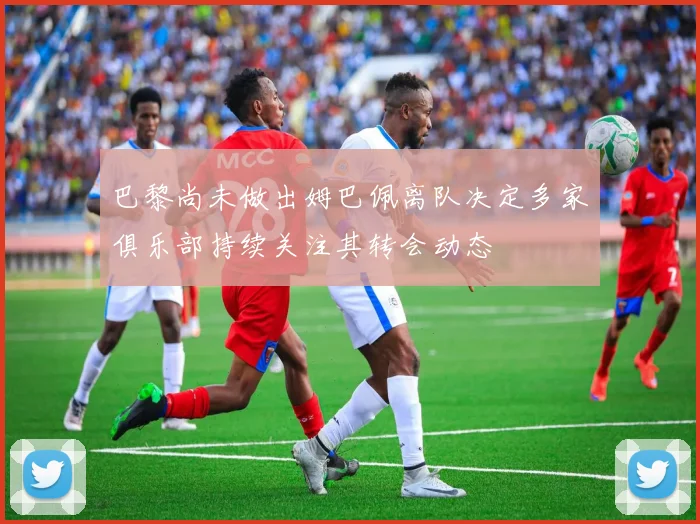 巴黎尚未做出姆巴佩离队决定多家俱乐部持续关注其转会动态