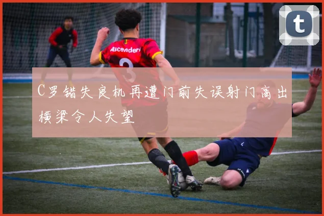 C罗错失良机再遭门前失误射门高出横梁令人失望