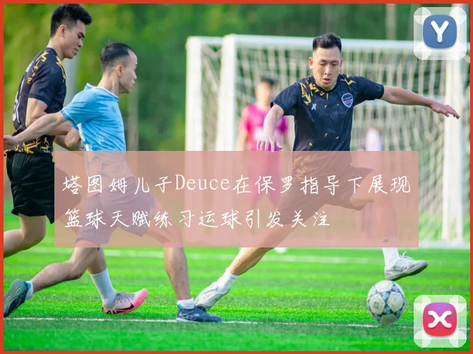 塔图姆儿子Deuce在保罗指导下展现篮球天赋练习运球引发关注