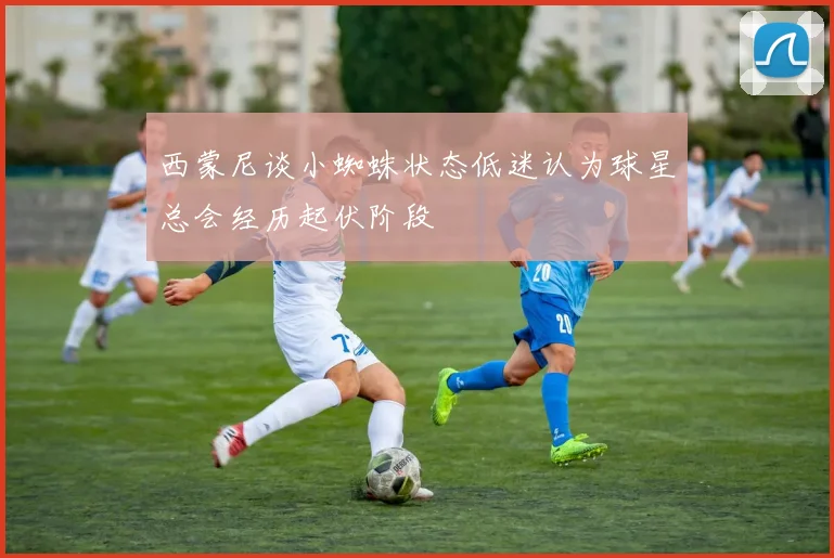 西蒙尼谈小蜘蛛状态低迷认为球星总会经历起伏阶段