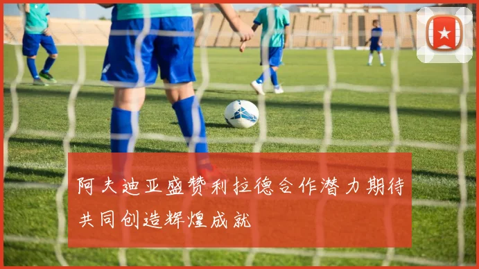 阿夫迪亚盛赞利拉德合作潜力期待共同创造辉煌成就