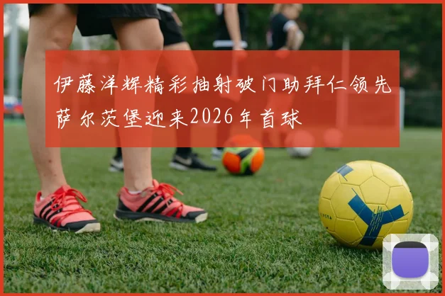 伊藤洋辉精彩抽射破门助拜仁领先萨尔茨堡迎来2026年首球