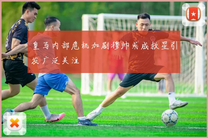 皇马内部危机加剧穆帅或成救星引发广泛关注