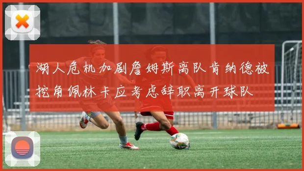 湖人危机加剧詹姆斯离队肯纳德被挖角佩林卡应考虑辞职离开球队