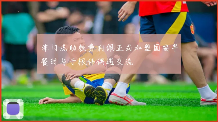 津门虎助教费利佩正式加盟国安早餐时与于根伟偶遇交流