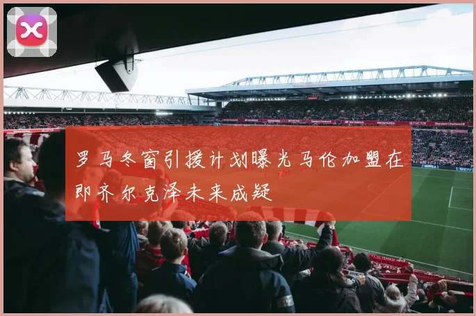 罗马冬窗引援计划曝光马伦加盟在即齐尔克泽未来成疑