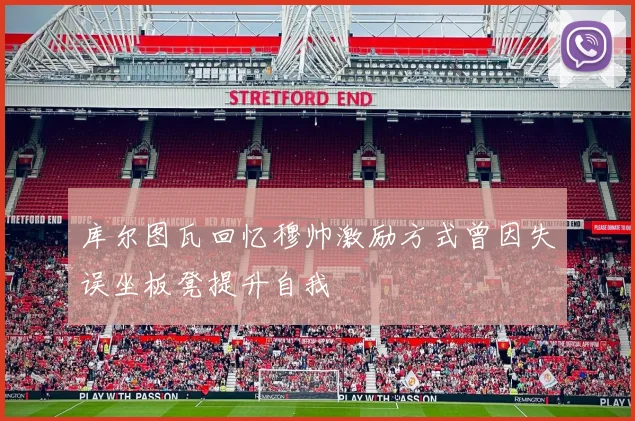 库尔图瓦回忆穆帅激励方式曾因失误坐板凳提升自我