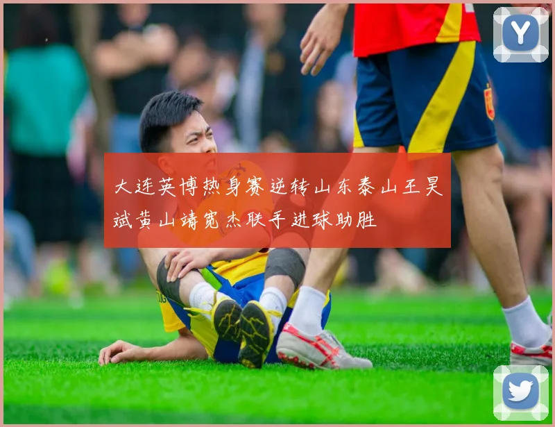 大连英博热身赛逆转山东泰山王昊斌黄山靖宽杰联手进球助胜