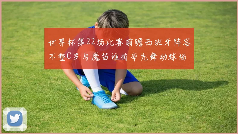 世界杯第22场比赛前瞻西班牙阵容不整C罗与魔笛谁将率先舞动球场