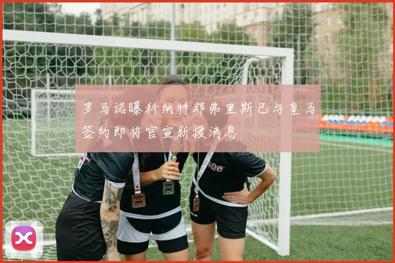 罗马诺曝科纳特邓弗里斯已与皇马签约即将官宣新援消息