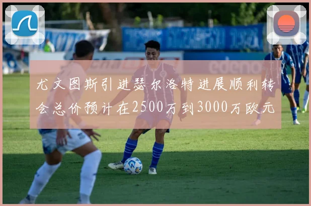 尤文图斯引进瑟尔洛特进展顺利转会总价预计在2500万到3000万欧元之间