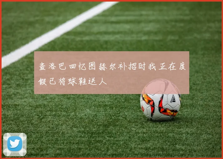查洛巴回忆图赫尔补招时我正在度假已将球鞋送人