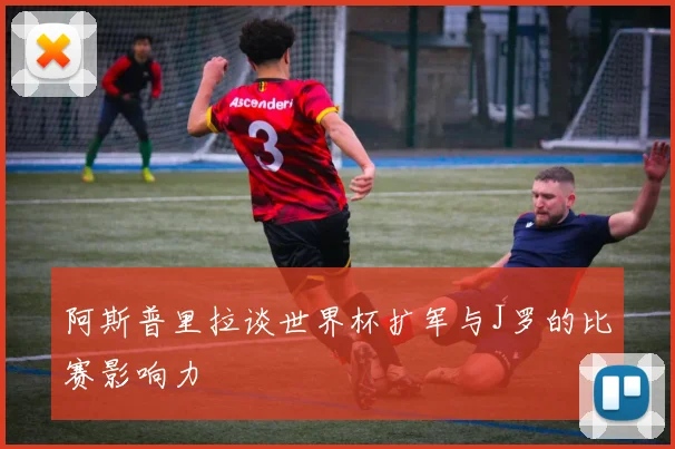 阿斯普里拉谈世界杯扩军与J罗的比赛影响力