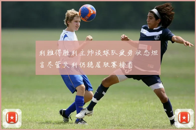 利雅得胜利主帅谈球队疲劳状态坦言尽管失利仍稳居联赛榜首