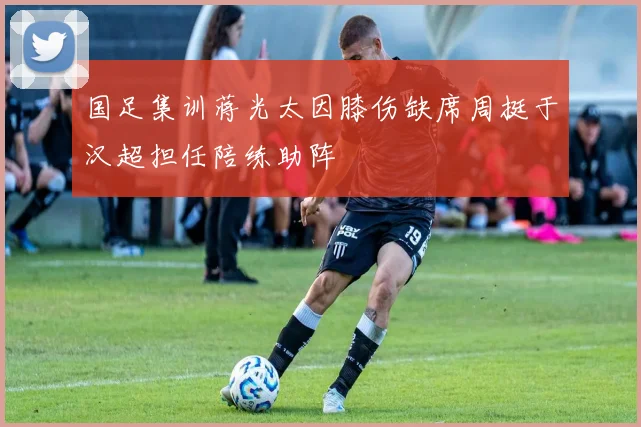 国足集训蒋光太因膝伤缺席周挺于汉超担任陪练助阵