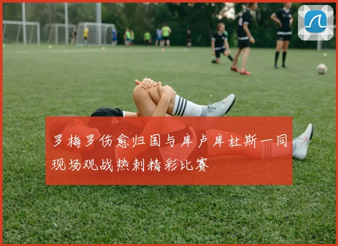罗梅罗伤愈归国与库卢库杜斯一同现场观战热刺精彩比赛